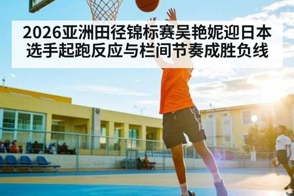 2026亚洲田径锦标赛吴艳妮迎日本选手起跑反应与栏间节奏成胜负线